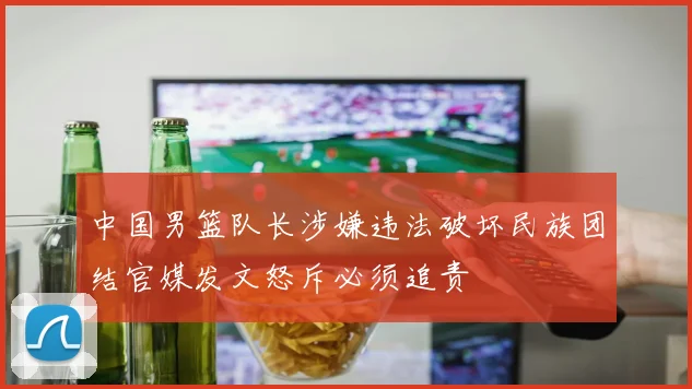 中国男篮队长涉嫌违法破坏民族团结官媒发文怒斥必须追责